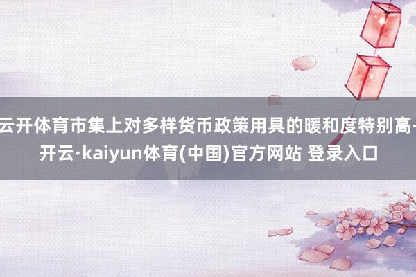 云开体育市集上对多样货币政策用具的暖和度特别高-开云·kaiyun体育(中国)官方网站 登录入口