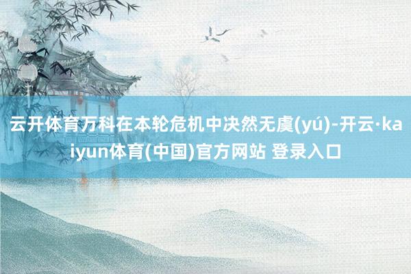 云开体育万科在本轮危机中决然无虞(yú)-开云·kaiyun体育(中国)官方网站 登录入口