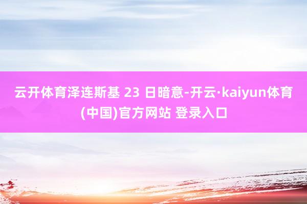 云开体育泽连斯基 23 日暗意-开云·kaiyun体育(中国)官方网站 登录入口