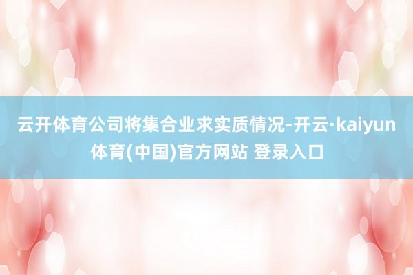 云开体育公司将集合业求实质情况-开云·kaiyun体育(中国)官方网站 登录入口
