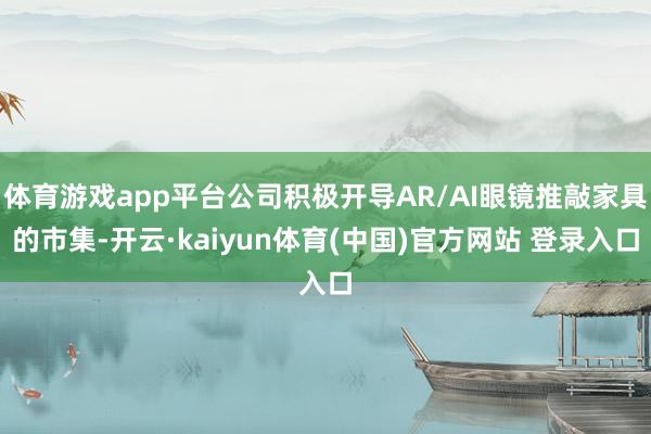 体育游戏app平台公司积极开导AR/AI眼镜推敲家具的市集-开云·kaiyun体育(中国)官方网站 登录入口