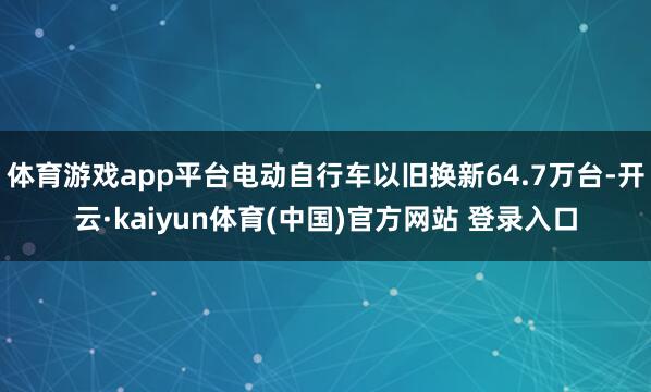 体育游戏app平台电动自行车以旧换新64.7万台-开云·kaiyun体育(中国)官方网站 登录入口