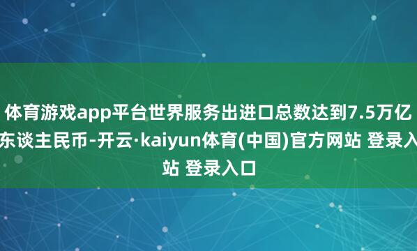 体育游戏app平台世界服务出进口总数达到7.5万亿元东谈主民币-开云·kaiyun体育(中国)官方网站 登录入口