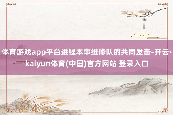体育游戏app平台进程本事维修队的共同发奋-开云·kaiyun体育(中国)官方网站 登录入口