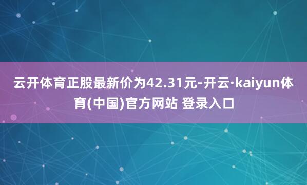 云开体育正股最新价为42.31元-开云·kaiyun体育(中国)官方网站 登录入口