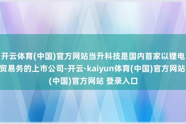 开云体育(中国)官方网站当升科技是国内首家以锂电材料为主贸易务的上市公司-开云·kaiyun体育(中国)官方网站 登录入口