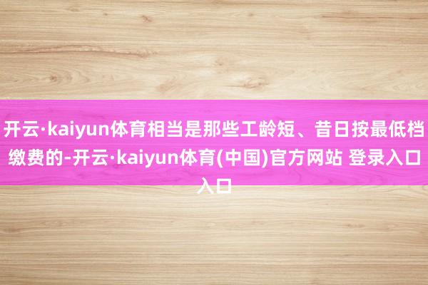 开云·kaiyun体育相当是那些工龄短、昔日按最低档缴费的-开云·kaiyun体育(中国)官方网站 登录入口