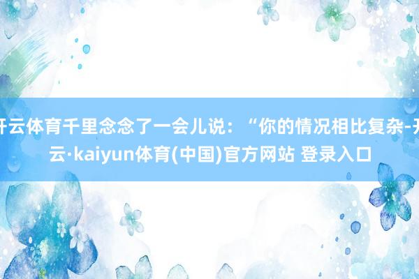 开云体育千里念念了一会儿说：“你的情况相比复杂-开云·kaiyun体育(中国)官方网站 登录入口