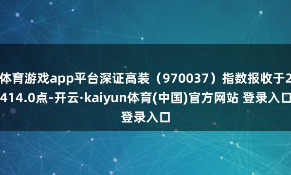 体育游戏app平台深证高装（970037）指数报收于2414.0点-开云·kaiyun体育(中国)官方网站 登录入口