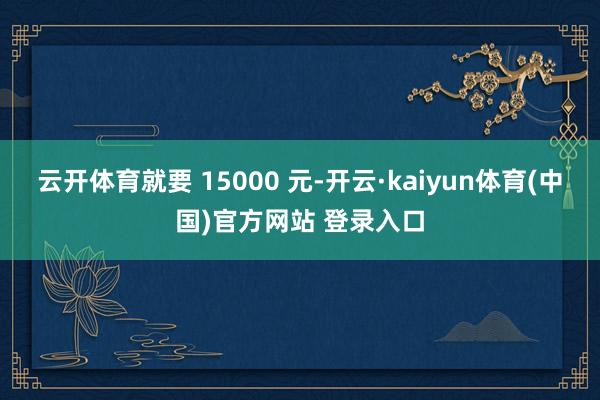 云开体育就要 15000 元-开云·kaiyun体育(中国)官方网站 登录入口