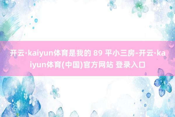 开云·kaiyun体育是我的 89 平小三房-开云·kaiyun体育(中国)官方网站 登录入口