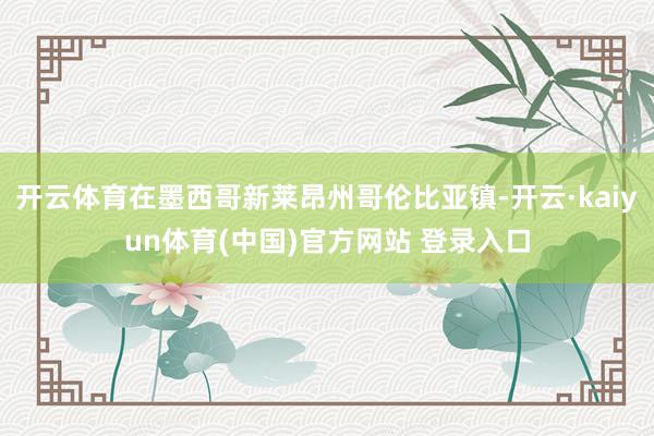开云体育在墨西哥新莱昂州哥伦比亚镇-开云·kaiyun体育(中国)官方网站 登录入口