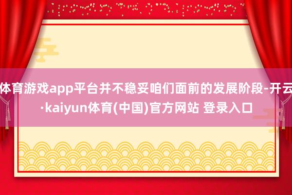 体育游戏app平台并不稳妥咱们面前的发展阶段-开云·kaiyun体育(中国)官方网站 登录入口