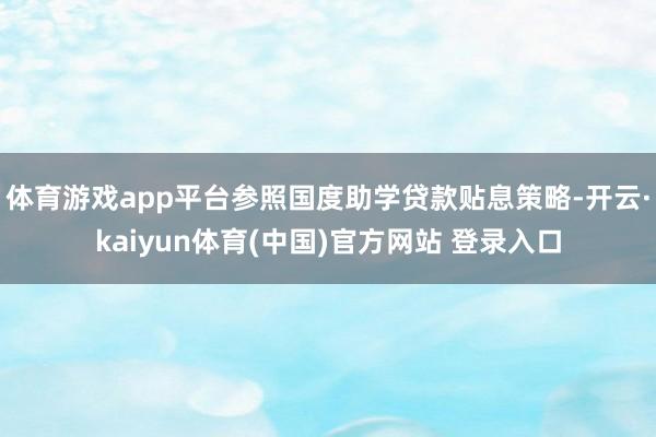 体育游戏app平台参照国度助学贷款贴息策略-开云·kaiyun体育(中国)官方网站 登录入口
