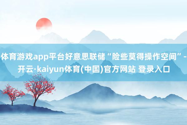 体育游戏app平台好意思联储“险些莫得操作空间”-开云·kaiyun体育(中国)官方网站 登录入口