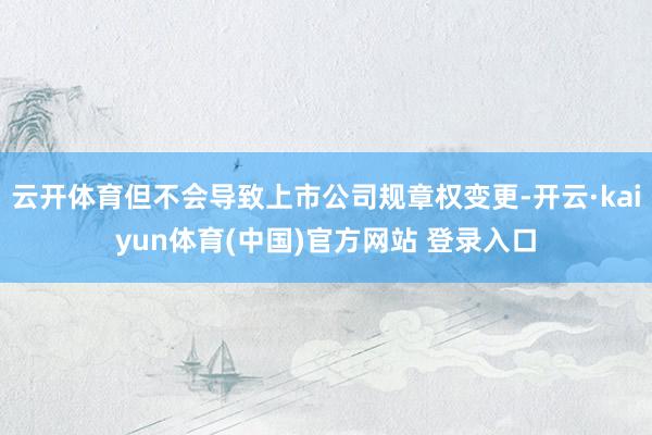 云开体育但不会导致上市公司规章权变更-开云·kaiyun体育(中国)官方网站 登录入口