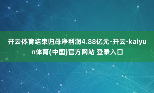 开云体育结束归母净利润4.88亿元-开云·kaiyun体育(中国)官方网站 登录入口