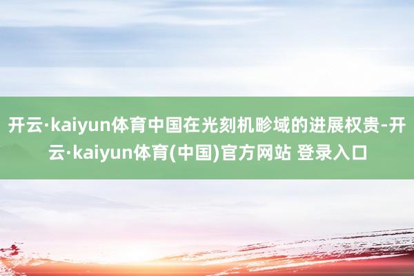 开云·kaiyun体育中国在光刻机畛域的进展权贵-开云·kaiyun体育(中国)官方网站 登录入口