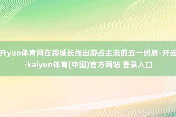 开yun体育网在跨城长线出游占主流的五一时辰-开云·kaiyun体育(中国)官方网站 登录入口