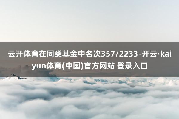 云开体育在同类基金中名次357/2233-开云·kaiyun体育(中国)官方网站 登录入口