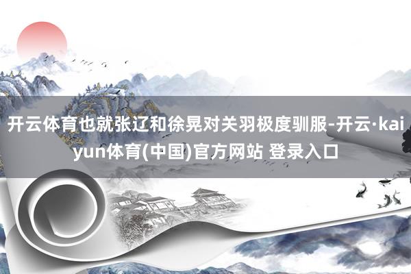 开云体育也就张辽和徐晃对关羽极度驯服-开云·kaiyun体育(中国)官方网站 登录入口