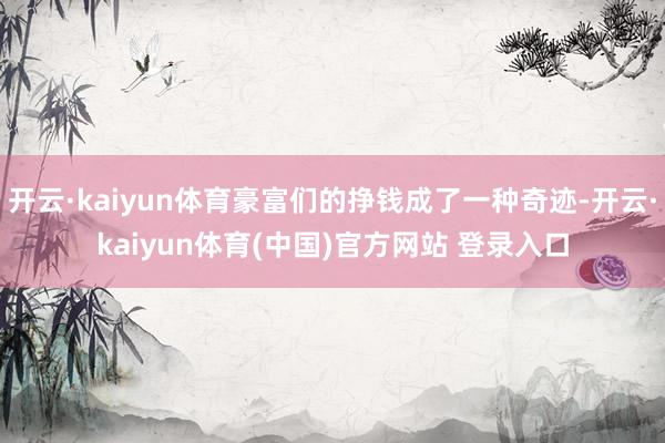 开云·kaiyun体育豪富们的挣钱成了一种奇迹-开云·kaiyun体育(中国)官方网站 登录入口