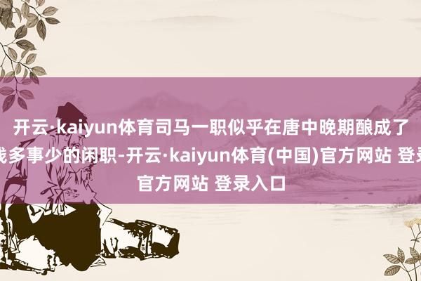开云·kaiyun体育司马一职似乎在唐中晚期酿成了一个钱多事少的闲职-开云·kaiyun体育(中国)官方网站 登录入口