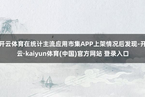 开云体育在统计主流应用市集APP上架情况后发现-开云·kaiyun体育(中国)官方网站 登录入口