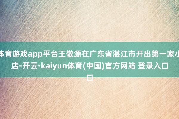 体育游戏app平台王敬源在广东省湛江市开出第一家小店-开云·kaiyun体育(中国)官方网站 登录入口