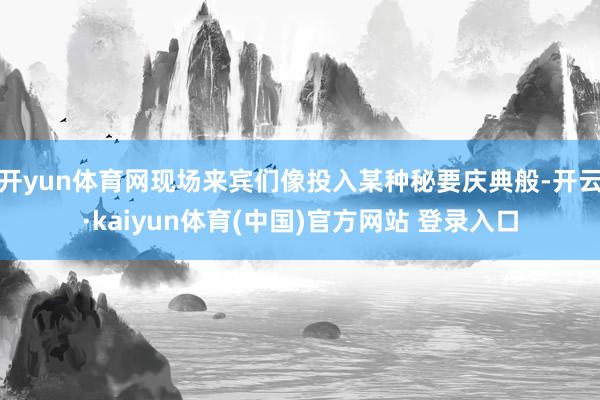 开yun体育网现场来宾们像投入某种秘要庆典般-开云·kaiyun体育(中国)官方网站 登录入口