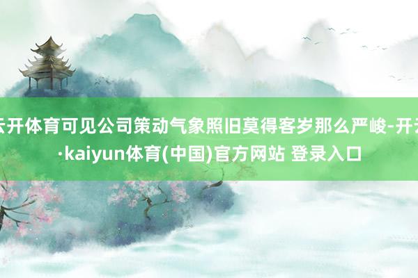 云开体育可见公司策动气象照旧莫得客岁那么严峻-开云·kaiyun体育(中国)官方网站 登录入口