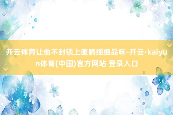 开云体育让他不封锁上眼睛细细品味-开云·kaiyun体育(中国)官方网站 登录入口