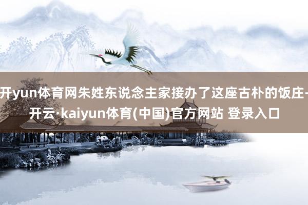 开yun体育网朱姓东说念主家接办了这座古朴的饭庄-开云·kaiyun体育(中国)官方网站 登录入口