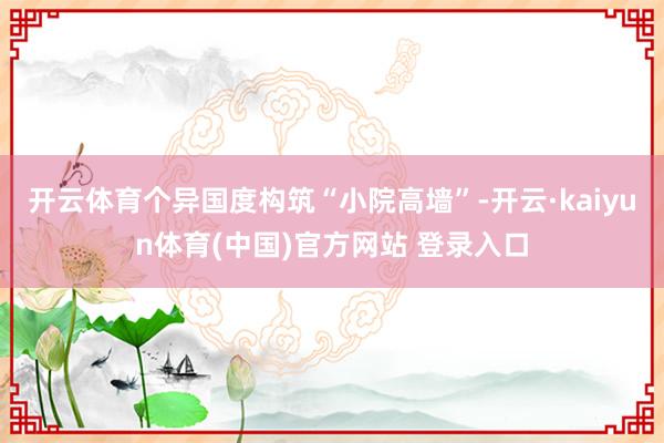 开云体育个异国度构筑“小院高墙”-开云·kaiyun体育(中国)官方网站 登录入口