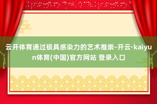 云开体育通过极具感染力的艺术推崇-开云·kaiyun体育(中国)官方网站 登录入口