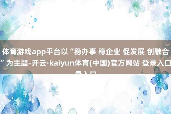体育游戏app平台以“稳办事 稳企业 促发展 创融合”为主题-开云·kaiyun体育(中国)官方网站 登录入口