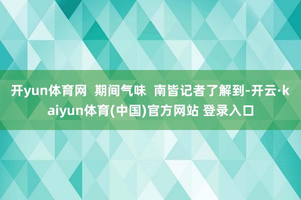 开yun体育网  期间气味  南皆记者了解到-开云·kaiyun体育(中国)官方网站 登录入口