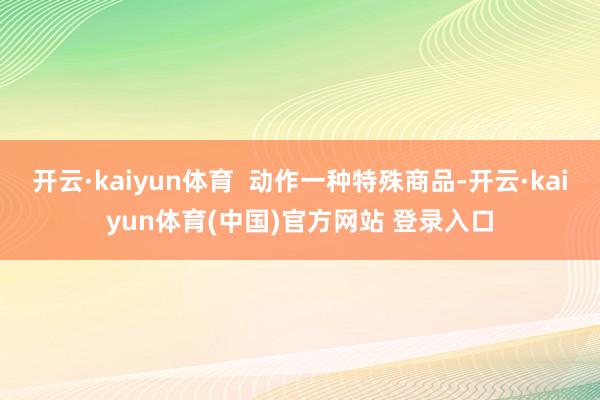 开云·kaiyun体育  动作一种特殊商品-开云·kaiyun体育(中国)官方网站 登录入口