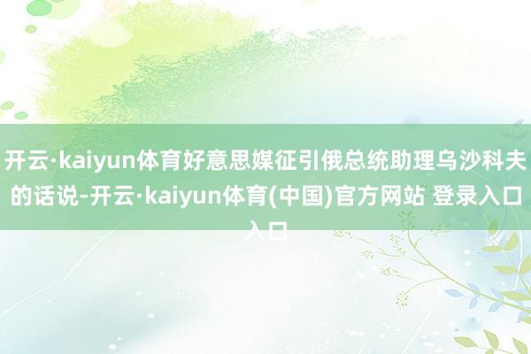 开云·kaiyun体育好意思媒征引俄总统助理乌沙科夫的话说-开云·kaiyun体育(中国)官方网站 登录入口
