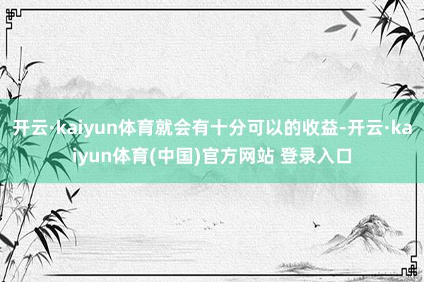 开云·kaiyun体育就会有十分可以的收益-开云·kaiyun体育(中国)官方网站 登录入口