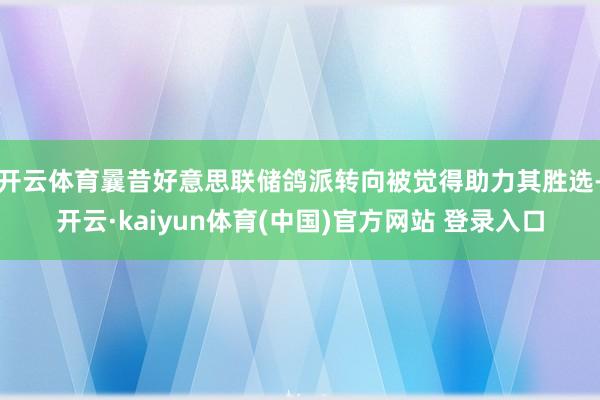 开云体育曩昔好意思联储鸽派转向被觉得助力其胜选-开云·kaiyun体育(中国)官方网站 登录入口