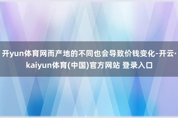 开yun体育网而产地的不同也会导致价钱变化-开云·kaiyun体育(中国)官方网站 登录入口