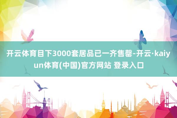 开云体育目下3000套居品已一齐售罄-开云·kaiyun体育(中国)官方网站 登录入口
