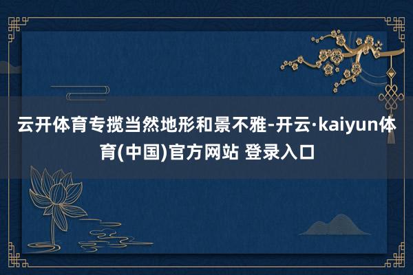 云开体育专揽当然地形和景不雅-开云·kaiyun体育(中国)官方网站 登录入口
