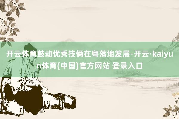 开云体育鼓动优秀技俩在粤落地发展-开云·kaiyun体育(中国)官方网站 登录入口
