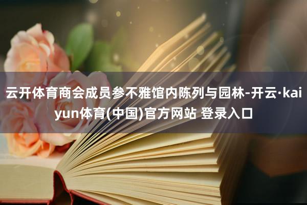 云开体育商会成员参不雅馆内陈列与园林-开云·kaiyun体育(中国)官方网站 登录入口