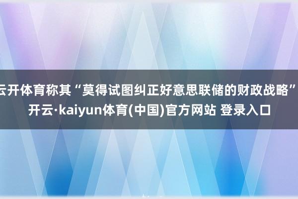 云开体育称其“莫得试图纠正好意思联储的财政战略”-开云·kaiyun体育(中国)官方网站 登录入口