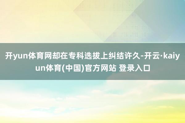 开yun体育网却在专科选拔上纠结许久-开云·kaiyun体育(中国)官方网站 登录入口