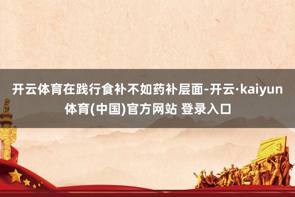 开云体育在践行食补不如药补层面-开云·kaiyun体育(中国)官方网站 登录入口