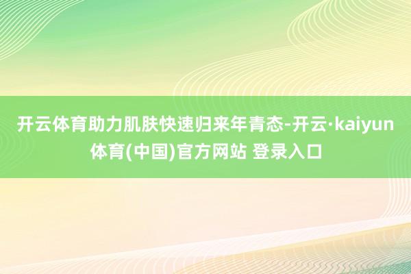 开云体育助力肌肤快速归来年青态-开云·kaiyun体育(中国)官方网站 登录入口